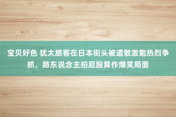 宝贝好色 犹太旅客在日本街头被遣散激勉热烈争抓，路东说念主拍屁股算作爆笑局面