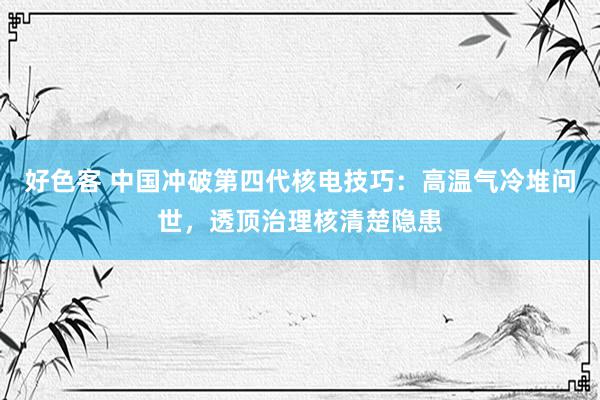 好色客 中国冲破第四代核电技巧：高温气冷堆问世，透顶治理核清楚隐患