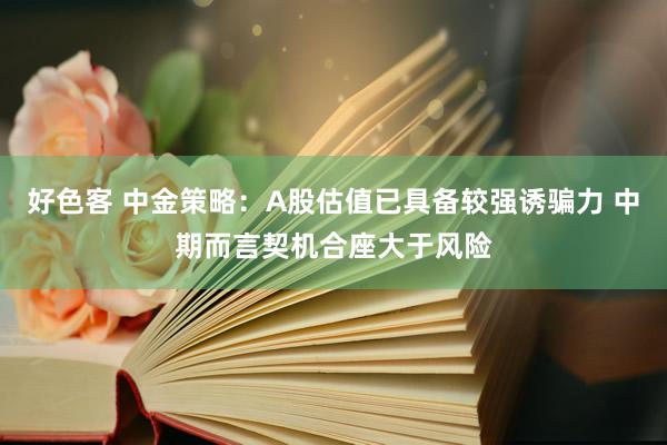 好色客 中金策略：A股估值已具备较强诱骗力 中期而言契机合座大于风险