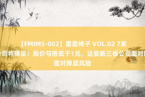 【FMIMS-002】覆面椅子 VOL.02 7家改换层公司将降层！股价勾搭低于1元，这些新三板公司面对降层风险