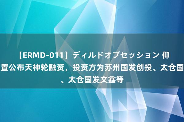 【ERMD-011】ディルドオブセッション 仰望航天配置公布天神轮融资，投资方为苏州国发创投、太仓国发文鑫等