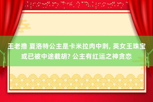 王老撸 夏洛特公主是卡米拉肉中刺, 英女王珠宝或已被中途截胡? 公主有红运之神贪恋