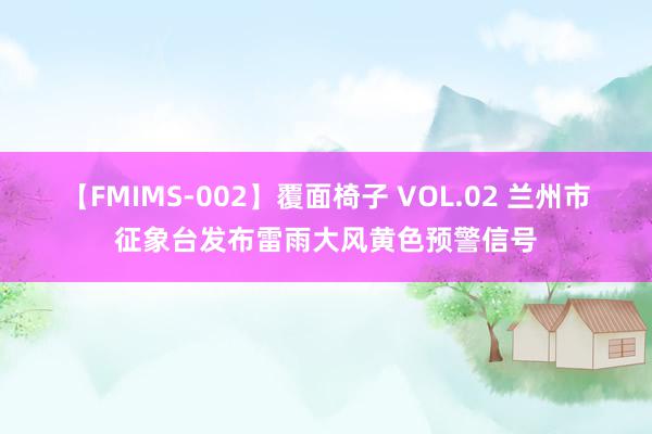 【FMIMS-002】覆面椅子 VOL.02 兰州市征象台发布雷雨大风黄色预警信号