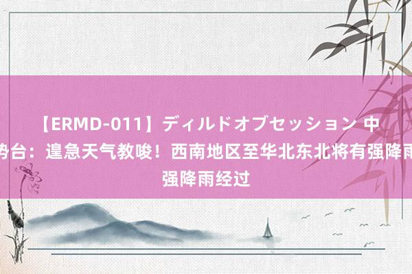 【ERMD-011】ディルドオブセッション 中央局势台：遑急天气教唆！西南地区至华北东北将有强降雨经过