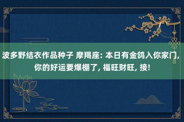 波多野结衣作品种子 摩羯座: 本日有金鸽入你家门, 你的好运要爆棚了, 福旺财旺, 接!