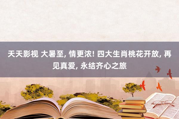 天天影视 大暑至, 情更浓! 四大生肖桃花开放, 再见真爱, 永结齐心之旅