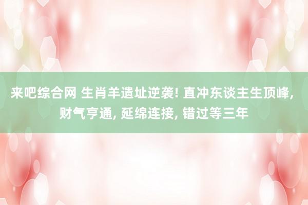 来吧综合网 生肖羊遗址逆袭! 直冲东谈主生顶峰, 财气亨通, 延绵连接, 错过等三年