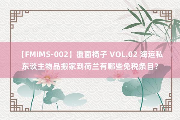 【FMIMS-002】覆面椅子 VOL.02 海运私东谈主物品搬家到荷兰有哪些免税条目？