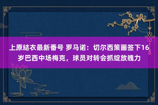 上原結衣最新番号 罗马诺：切尔西策画签下16岁巴西中场梅克，球员对转会抓绽放魄力