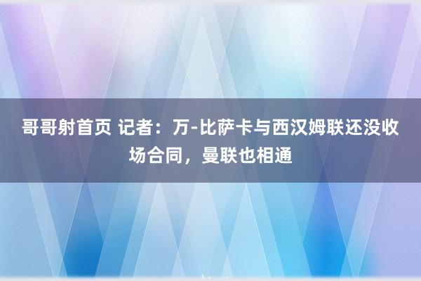 哥哥射首页 记者：万-比萨卡与西汉姆联还没收场合同，曼联也相通