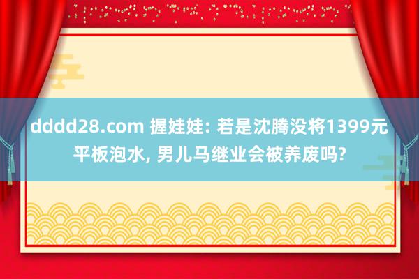 dddd28.com 握娃娃: 若是沈腾没将1399元平板泡水, 男儿马继业会被养废吗?