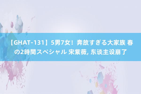 【GHAT-131】5男7女！奔放すぎる大家族 春の2時間スペシャル 宋紫薇, 东谈主设崩了