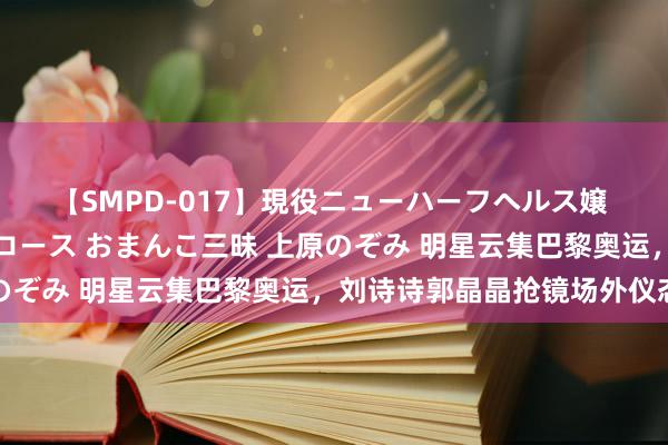 【SMPD-017】現役ニューハーフヘルス嬢 女だらけのスペシャルコース おまんこ三昧 上原のぞみ 明星云集巴黎奥运，刘诗诗郭晶晶抢镜场外仪态