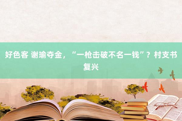 好色客 谢瑜夺金，“一枪击破不名一钱”？村支书复兴