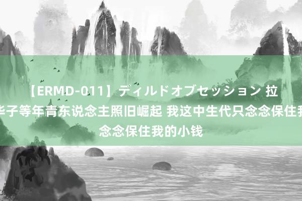 【ERMD-011】ディルドオブセッション 拉塞尔：华子等年青东说念主照旧崛起 我这中生代只念念保住我的小钱