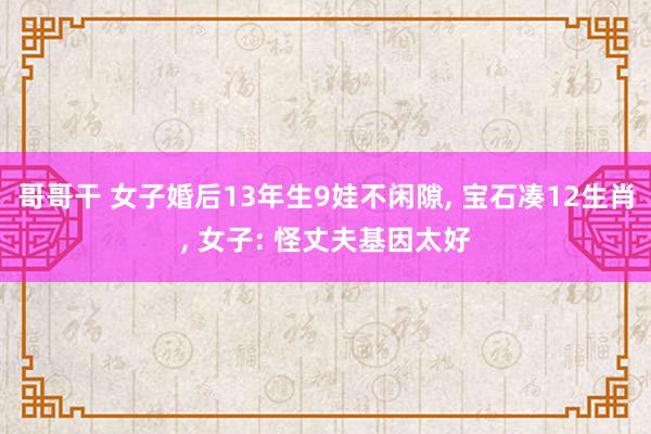 哥哥干 女子婚后13年生9娃不闲隙, 宝石凑12生肖, 女子: 怪丈夫基因太好