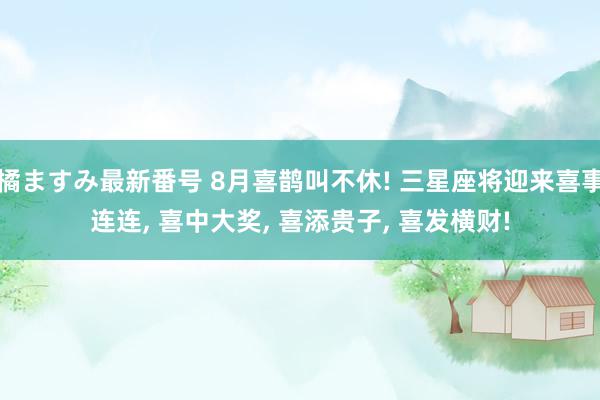 橘ますみ最新番号 8月喜鹊叫不休! 三星座将迎来喜事连连, 喜中大奖, 喜添贵子, 喜发横财!