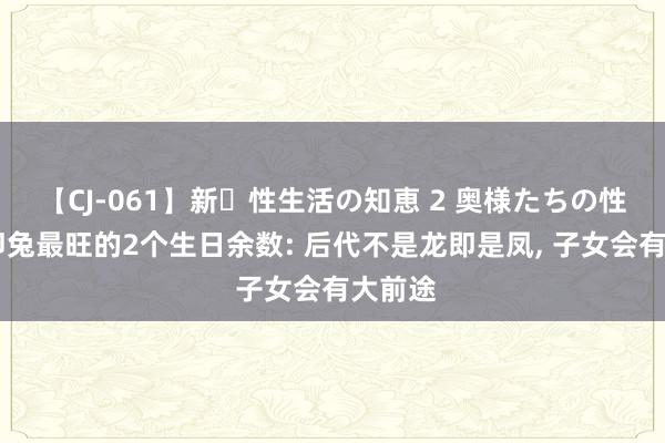 【CJ-061】新・性生活の知恵 2 奥様たちの性体験 卯兔最旺的2个生日余数: 后代不是龙即是凤, 子女会有大前途