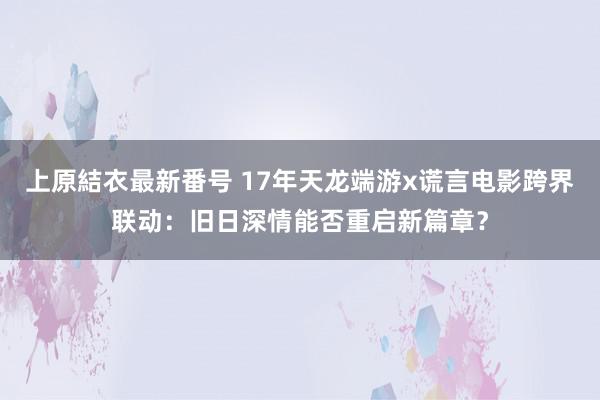 上原結衣最新番号 17年天龙端游x谎言电影跨界联动：旧日深情能否重启新篇章？