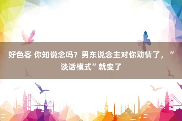 好色客 你知说念吗？男东说念主对你动情了，“谈话模式”就变了