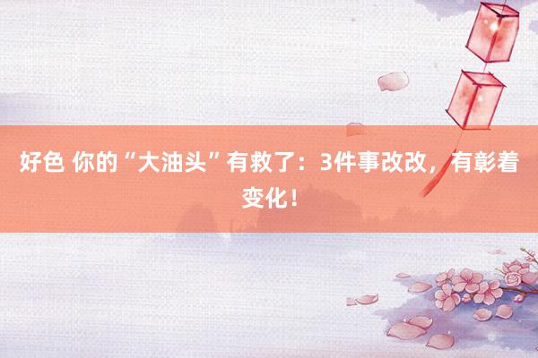 好色 你的“大油头”有救了：3件事改改，有彰着变化！