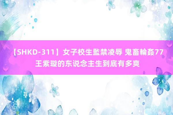 【SHKD-311】女子校生監禁凌辱 鬼畜輪姦77 王紫璇的东说念主生到底有多爽