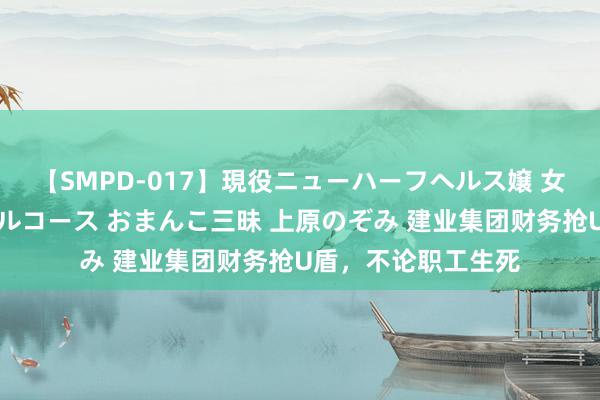 【SMPD-017】現役ニューハーフヘルス嬢 女だらけのスペシャルコース おまんこ三昧 上原のぞみ 建业集团财务抢U盾，不论职工生死