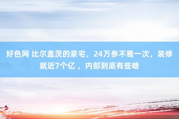 好色网 比尔盖茨的豪宅，24万参不雅一次，装修就近7个亿 ，内部到底有些啥