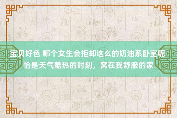 宝贝好色 哪个女生会拒却这么的奶油系卧室呢 恰是天气酷热的时刻，窝在我舒服的家