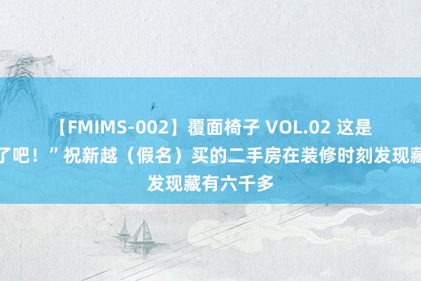 【FMIMS-002】覆面椅子 VOL.02 这是天降横财了吧！”祝新越（假名）买的二手房在装修时刻发现藏有六千多