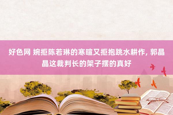 好色网 婉拒陈若琳的寒暄又拒抱跳水耕作, 郭晶晶这裁判长的架子摆的真好