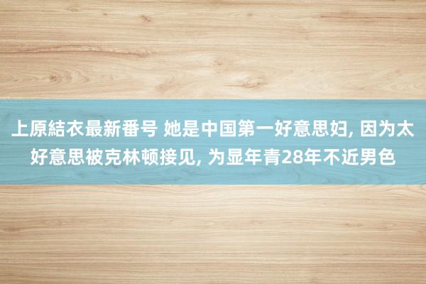 上原結衣最新番号 她是中国第一好意思妇, 因为太好意思被克林顿接见, 为显年青28年不近男色