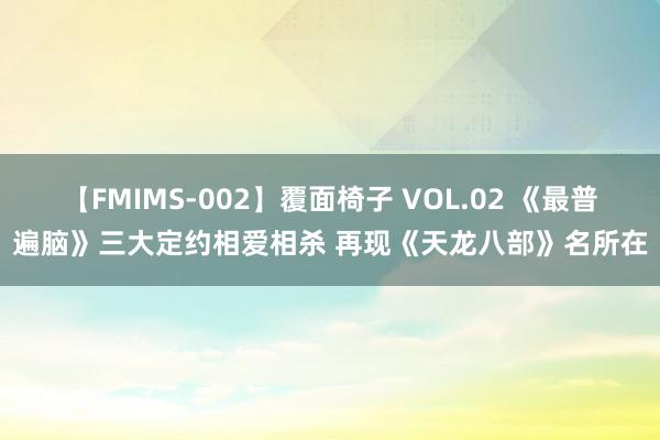 【FMIMS-002】覆面椅子 VOL.02 《最普遍脑》三大定约相爱相杀 再现《天龙八部》名所在