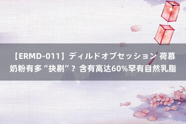 【ERMD-011】ディルドオブセッション 荷慕奶粉有多“抉剔”？含有高达60%罕有自然乳脂