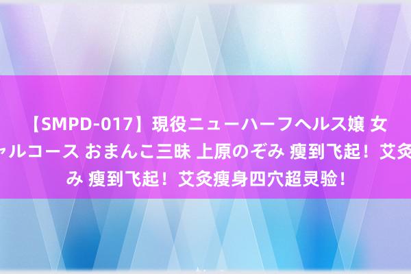 【SMPD-017】現役ニューハーフヘルス嬢 女だらけのスペシャルコース おまんこ三昧 上原のぞみ 瘦到飞起！艾灸瘦身四穴超灵验！