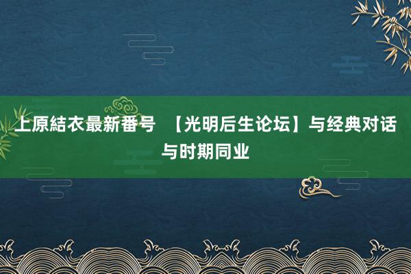 上原結衣最新番号  【光明后生论坛】与经典对话　与时期同业