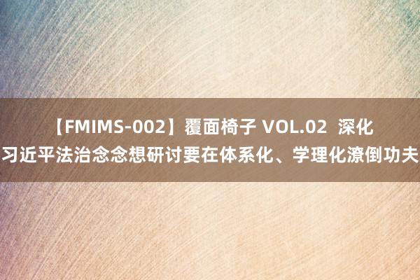 【FMIMS-002】覆面椅子 VOL.02  深化习近平法治念念想研讨要在体系化、学理化潦倒功夫