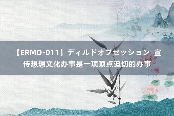 【ERMD-011】ディルドオブセッション  宣传想想文化办事是一项顶点迫切的办事