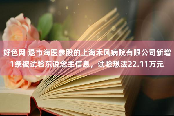 好色网 退市海医参股的上海禾风病院有限公司新增1条被试验东说念主信息，试验想法22.11万元