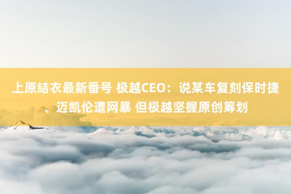 上原結衣最新番号 极越CEO：说某车复刻保时捷、迈凯伦遭网暴 但极越坚握原创筹划