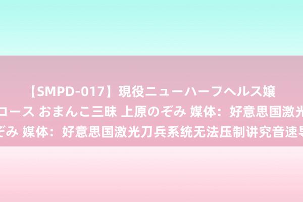 【SMPD-017】現役ニューハーフヘルス嬢 女だらけのスペシャルコース おまんこ三昧 上原のぞみ 媒体：好意思国激光刀兵系统无法压制讲究音速导弹