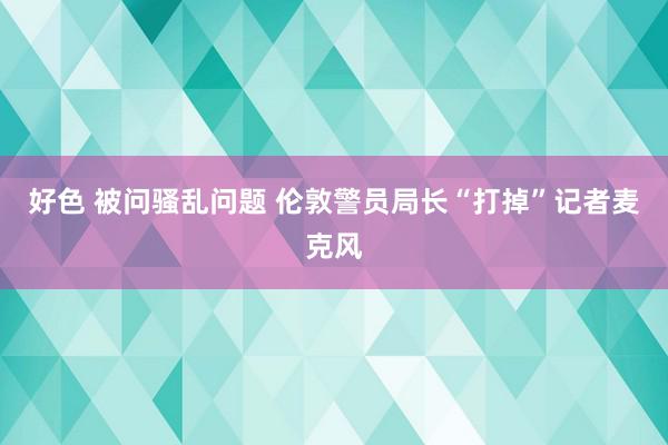 好色 被问骚乱问题 伦敦警员局长“打掉”记者麦克风