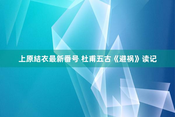 上原結衣最新番号 杜甫五古《避祸》读记