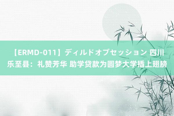 【ERMD-011】ディルドオブセッション 四川乐至县：礼赞芳华 助学贷款为圆梦大学插上翅膀