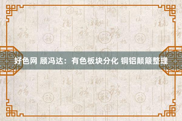 好色网 顾冯达：有色板块分化 铜铝颠簸整理