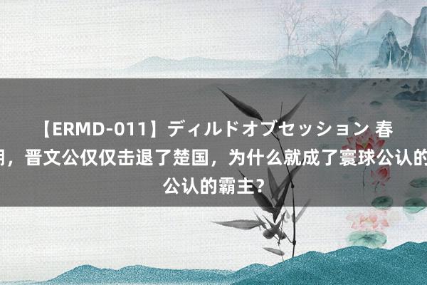 【ERMD-011】ディルドオブセッション 春秋中期，晋文公仅仅击退了楚国，为什么就成了寰球公认的霸主？