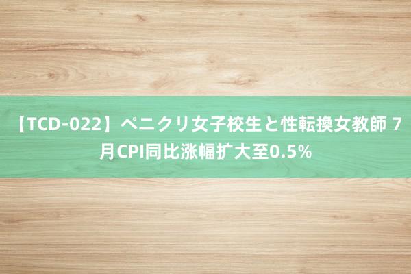 【TCD-022】ペニクリ女子校生と性転換女教師 7月CPI同比涨幅扩大至0.5%