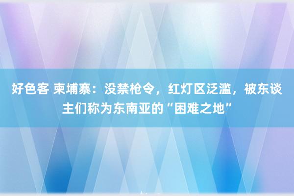 好色客 柬埔寨：没禁枪令，红灯区泛滥，被东谈主们称为东南亚的“困难之地”