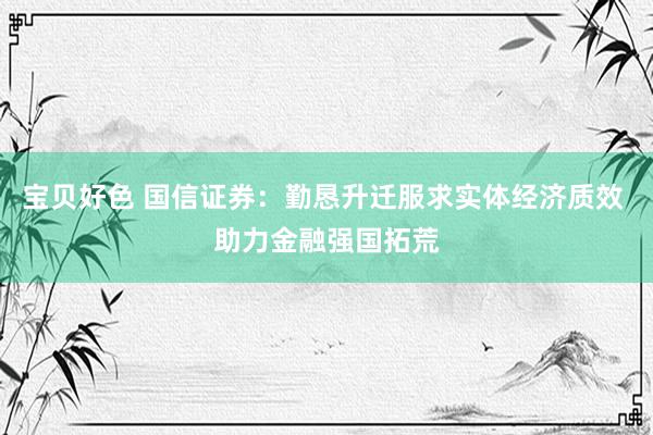 宝贝好色 国信证券：勤恳升迁服求实体经济质效 助力金融强国拓荒