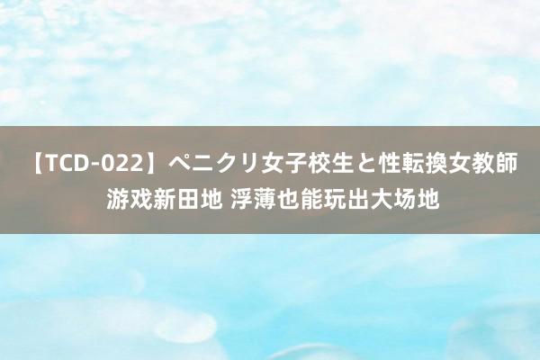 【TCD-022】ペニクリ女子校生と性転換女教師 游戏新田地 浮薄也能玩出大场地